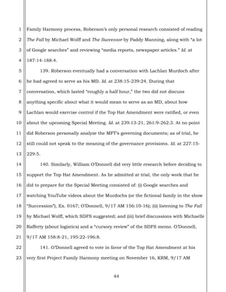 44
1
2
3
4
5
6
7
8
9
10
11
12
13
14
15
16
17
18
19
20
21
22
23
Family Harmony process, Roberson’s only personal research consisted of reading
The Fall by Michael Wolff and The Successor by Paddy Manning, along with “a lot
of Google searches” and reviewing “media reports, newspaper articles.” Id. at
187:14-188:4.
139. Roberson eventually had a conversation with Lachlan Murdoch after
he had agreed to serve as his MD. Id. at 238:15-239:24. During that
conversation, which lasted “roughly a half hour,” the two did not discuss
anything specific about what it would mean to serve as an MD, about how
Lachlan would exercise control if the Top Hat Amendment were ratified, or even
about the upcoming Special Meeting. Id. at 239:13-21, 261:9-262:3. At no point
did Roberson personally analyze the MFT’s governing documents; as of trial, he
still could not speak to the meaning of the governance provisions. Id. at 227:15-
229:5.
140. Similarly, William O’Donnell did very little research before deciding to
support the Top Hat Amendment. As he admitted at trial, the only work that he
did to prepare for the Special Meeting consisted of: (i) Google searches and
watching YouTube videos about the Murdochs (or the fictional family in the show
“Succession”), Ex. 0167; O’Donnell, 9/17 AM 156:10-16); (ii) listening to The Fall
by Michael Wolff, which SDFS suggested; and (iii) brief discussions with Michaelle
Rafferty (about logistics) and a “cursory review” of the SDFS memo. O’Donnell,
9/17 AM 158:8-21, 195:22-196:8.
141. O’Donnell agreed to vote in favor of the Top Hat Amendment at his
very first Project Family Harmony meeting on November 16, KRM, 9/17 AM
 