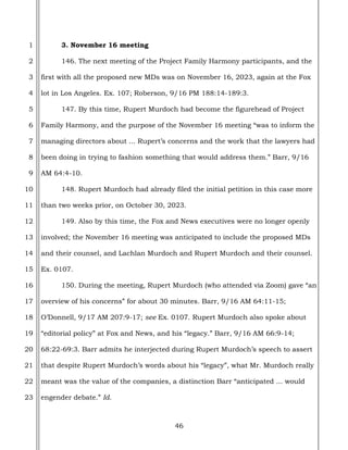 46
1
2
3
4
5
6
7
8
9
10
11
12
13
14
15
16
17
18
19
20
21
22
23
3. November 16 meeting
146. The next meeting of the Project Family Harmony participants, and the
first with all the proposed new MDs was on November 16, 2023, again at the Fox
lot in Los Angeles. Ex. 107; Roberson, 9/16 PM 188:14-189:3.
147. By this time, Rupert Murdoch had become the figurehead of Project
Family Harmony, and the purpose of the November 16 meeting “was to inform the
managing directors about ... Rupert’s concerns and the work that the lawyers had
been doing in trying to fashion something that would address them.” Barr, 9/16
AM 64:4-10.
148. Rupert Murdoch had already filed the initial petition in this case more
than two weeks prior, on October 30, 2023.
149. Also by this time, the Fox and News executives were no longer openly
involved; the November 16 meeting was anticipated to include the proposed MDs
and their counsel, and Lachlan Murdoch and Rupert Murdoch and their counsel.
Ex. 0107.
150. During the meeting, Rupert Murdoch (who attended via Zoom) gave “an
overview of his concerns” for about 30 minutes. Barr, 9/16 AM 64:11-15;
O’Donnell, 9/17 AM 207:9-17; see Ex. 0107. Rupert Murdoch also spoke about
“editorial policy” at Fox and News, and his “legacy.” Barr, 9/16 AM 66:9-14;
68:22-69:3. Barr admits he interjected during Rupert Murdoch’s speech to assert
that despite Rupert Murdoch’s words about his “legacy”, what Mr. Murdoch really
meant was the value of the companies, a distinction Barr “anticipated ... would
engender debate.” Id.
 