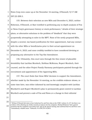 48
1
2
3
4
5
6
7
8
9
10
11
12
13
14
15
16
17
18
19
20
21
22
23
News Corp even came up at the November 16 meeting. O’Donnell, 9/17 AM
207:22-208:3.
155. Between their selection as new MDs and December 6, 2023, neither
Roberson, O’Donnell, or Barr testified to performing any in-depth analysis of Fox
or News Corp’s governance history or stock performance,7 details of their strategic
plans, or alternative solutions to the problem of “deadlock” that they were
purportedly attempting to solve in the MFT. None of the newly proposed MDs,
despite a neutral, tax-based justification for their appointment, had any contact
with the other MDs or beneficiaries prior to their actual appointment on
December 6, 2023; and none credibly testified to have considered devising or
proposing any alternative to the Top Hat Amendment.
156. Ultimately, this court sees through the thin veneer of plausible
deniability that Lachlan Murdoch, Siobhan McKenna, Rupert Murdoch, their
counsel, and the other Project Family Harmony participants painted through the
recruitment and appointment of the Approving MDs.
157. The court finds that these MDs’ decision to support the Amendment,
whether made by the November 16 meeting, as the credible evidence shows, or
some time later, was either informed by and knowingly complicit with Lachlan
Murdoch’s and Rupert Murdoch’s plan to permanently grant control to Lachlan
Murdoch and prevent a sale of Fox and News or a change in their editorial
7
William O’Donnell did claim to have looked up Fox and News data on the CNBC website, Ex.167, but there is no
evidence of his obtaining any further research or analysis into the companies. Michael Roberson “had a general
awareness that the companies were doing well” and, by the special meeting, had confirmed that Fox and News were
“tremendously valuable assets.” Roberson, 9/16 PM 259:14-260:6.
 