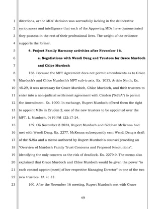 49
1
2
3
4
5
6
7
8
9
10
11
12
13
14
15
16
17
18
19
20
21
22
23
directions, or the MDs’ decision was sorrowfully lacking in the deliberative
seriousness and intelligence that each of the Approving MDs have demonstrated
they possess in the rest of their professional lives. The weight of the evidence
supports the former.
4. Project Family Harmony activities after November 16.
a. Negotiations with Wendi Deng and Trustees for Grace Murdoch
and Chloe Murdoch
158. Because the MFT Agreement does not permit amendments as to Grace
Murdoch’s and Chloe Murdoch’s MFT sub-trusts, Ex. 1055, Article Ninth; Ex.
45.29, it was necessary for Grace Murdoch, Chloe Murdoch, and their trustees to
enter into a non-judicial settlement agreement with Cruden (“NJSA”) to permit
the Amendment. Ex. 1000. In exchange, Rupert Murdoch offered them the right
to appoint MDs in Cruden 2, one of the new trustees to be appointed over the
MFT. L. Murdoch, 9/19 PM 122:17-24.
159. On November 8 2023, Rupert Murdoch and Siobhan McKenna had
met with Wendi Deng. Ex. 2277. McKenna subsequently sent Wendi Deng a draft
of the NJSA and a memo authored by Rupert Murdoch’s counsel providing an
“Overview of Murdoch Family Trust Concerns and Proposed Resolutions”,
identifying the only concern as the risk of deadlock. Ex. 2279.9. The memo also
explained that Grace Murdoch and Chloe Murdoch would be given the power “to
each control appoint[ment] of her respective Managing Director” in one of the two
new trustees. Id. at .11.
160. After the November 16 meeting, Rupert Murdoch met with Grace
 