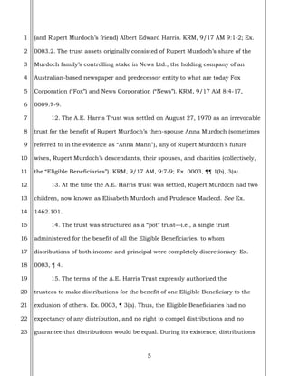 5
1
2
3
4
5
6
7
8
9
10
11
12
13
14
15
16
17
18
19
20
21
22
23
(and Rupert Murdoch’s friend) Albert Edward Harris. KRM, 9/17 AM 9:1-2; Ex.
0003.2. The trust assets originally consisted of Rupert Murdoch’s share of the
Murdoch family’s controlling stake in News Ltd., the holding company of an
Australian-based newspaper and predecessor entity to what are today Fox
Corporation (“Fox”) and News Corporation (“News”). KRM, 9/17 AM 8:4-17,
0009:7-9.
12. The A.E. Harris Trust was settled on August 27, 1970 as an irrevocable
trust for the benefit of Rupert Murdoch’s then-spouse Anna Murdoch (sometimes
referred to in the evidence as “Anna Mann”), any of Rupert Murdoch’s future
wives, Rupert Murdoch’s descendants, their spouses, and charities (collectively,
the “Eligible Beneficiaries”). KRM, 9/17 AM, 9:7-9; Ex. 0003, ¶¶ 1(b), 3(a).
13. At the time the A.E. Harris trust was settled, Rupert Murdoch had two
children, now known as Elisabeth Murdoch and Prudence Macleod. See Ex.
1462.101.
14. The trust was structured as a “pot” trust—i.e., a single trust
administered for the benefit of all the Eligible Beneficiaries, to whom
distributions of both income and principal were completely discretionary. Ex.
0003, ¶ 4.
15. The terms of the A.E. Harris Trust expressly authorized the
trustees to make distributions for the benefit of one Eligible Beneficiary to the
exclusion of others. Ex. 0003, ¶ 3(a). Thus, the Eligible Beneficiaries had no
expectancy of any distribution, and no right to compel distributions and no
guarantee that distributions would be equal. During its existence, distributions
 