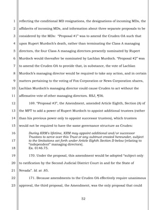 52
1
2
3
4
5
6
7
8
9
10
11
12
13
14
15
16
17
18
19
20
21
22
23
reflecting the conditional MD resignations, the designations of incoming MDs, the
affidavits of incoming MDs, and information about three separate proposals to be
considered by the MDs: “Proposal #1” was to amend the Cruden OA such that
upon Rupert Murdoch’s death, rather than terminating the Class A managing
directors, the four Class A managing directors presently nominated by Rupert
Murdoch would thereafter be nominated by Lachlan Murdoch. “Proposal #2” was
to amend the Cruden OA to provide that, in substance, the vote of Lachlan
Murdoch’s managing director would be required to take any action, and in certain
matters pertaining to the voting of Fox Corporation or News Corporation shares,
Lachlan Murdoch’s managing director could cause Cruden to act without the
affirmative vote of other managing directors. RSJ, ¶56.
169. “Proposal #3”, the Amendment, amended Article Eighth, Section (A) of
the MFT to add a power of Rupert Murdoch to appoint additional trustees (rather
than his previous power only to appoint successor trustees), which trustees
would not be required to have the same governance structure as Cruden:
During KRM's lifetime, KRM may appoint additional and/or successor
Trustees to serve over this Trust or any subtrust created hereunder, subject
to the limitations set forth under Article Eighth Section D below [relating to
“independent” managing directors].
Ex. 0146.75.
170. Under the proposal, this amendment would be adopted “subject only
to ratification by the Second Judicial District Court in and for the State of
Nevada”. Id. at .85.
171. Because amendments to the Cruden OA effectively require unanimous
approval, the third proposal, the Amendment, was the only proposal that could
 