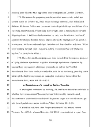 53
1
2
3
4
5
6
7
8
9
10
11
12
13
14
15
16
17
18
19
20
21
22
23
possibly pass with the MDs appointed only by Rupert and Lachlan Murdoch.
172. The reason for proposing resolutions that were certain to fail was
spelled out in an October 17, 2023 email exchange between John Nallen and
Siobhan McKenna. Nallen was concerned that a legal challenge by all three of the
objecting Adult Children would carry more weight than if James Murdoch were
litigating alone: “I feel like a broken record on this, but the risks to the Plan if
another Beneficiary [besides James] objects should be highlighted.” Ex. 2253.1.
In response, McKenna acknowledged that risk and described her solution: “We’ve
been working through that—including putting resolutions they will likely vote
against.” Id. (emphasis added.)
173. These two additional proposals were included for the express purpose
of trying to create a perceived litigation advantage against the Objectors, by
having them vote against additional proposals, as well as the Top Hat
Amendment. Barr later made precisely this point in his testimony, pointing to the
failure of the first two proposals as purported evidence of the need for the
Amendment. Barr, 9/16 AM 79:16-80:6.
c. Commission of a report by Bank of America
174. During the November 16 meeting, Mr. Barr had “raised the question of
whether there was a report” because he was “interested in examples and
illustrations of other families and what’s happened to get into this situation, get
into these kind of governance problems.” Barr, 9/16 AM 104:3-15.
175. Siobhan McKenna then relayed this request in a text to Robert
Thomson Ex. 4133.9., who on November 28, 2023, commissioned a report from
 
