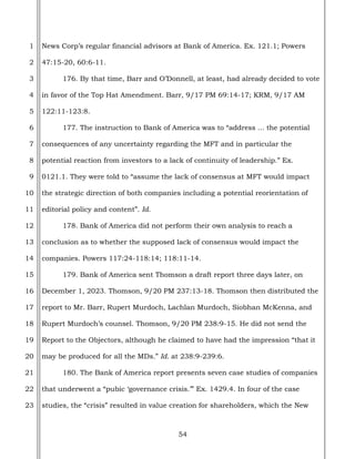 54
1
2
3
4
5
6
7
8
9
10
11
12
13
14
15
16
17
18
19
20
21
22
23
News Corp’s regular financial advisors at Bank of America. Ex. 121.1; Powers
47:15-20, 60:6-11.
176. By that time, Barr and O’Donnell, at least, had already decided to vote
in favor of the Top Hat Amendment. Barr, 9/17 PM 69:14-17; KRM, 9/17 AM
122:11-123:8.
177. The instruction to Bank of America was to “address ... the potential
consequences of any uncertainty regarding the MFT and in particular the
potential reaction from investors to a lack of continuity of leadership.” Ex.
0121.1. They were told to “assume the lack of consensus at MFT would impact
the strategic direction of both companies including a potential reorientation of
editorial policy and content”. Id.
178. Bank of America did not perform their own analysis to reach a
conclusion as to whether the supposed lack of consensus would impact the
companies. Powers 117:24-118:14; 118:11-14.
179. Bank of America sent Thomson a draft report three days later, on
December 1, 2023. Thomson, 9/20 PM 237:13-18. Thomson then distributed the
report to Mr. Barr, Rupert Murdoch, Lachlan Murdoch, Siobhan McKenna, and
Rupert Murdoch’s counsel. Thomson, 9/20 PM 238:9-15. He did not send the
Report to the Objectors, although he claimed to have had the impression “that it
may be produced for all the MDs.” Id. at 238:9-239:6.
180. The Bank of America report presents seven case studies of companies
that underwent a “pubic ‘governance crisis.’” Ex. 1429.4. In four of the case
studies, the “crisis” resulted in value creation for shareholders, which the New
 