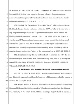 55
1
2
3
4
5
6
7
8
9
10
11
12
13
14
15
16
17
18
19
20
21
22
23
MDs admit. Id.; Barr, 9/16 PM 74:14-17; Roberson, 6/16 PM 250:9-15; see also
Powers 235:2-13. One case study in the report, Rogers Communications,
demonstrates the negative effects of entrenchment of an executive at a family-
controlled company. Ex. 1429.4-.5, .11-.12.
181. Notably, the Bank of America report “doesn’t take a position on the
likelihood of any potential stalemate within the MFT” or “offer a view as to how
any proposed changes to the MFT’s governance structure would impact the
likelihood of any stalemate”, Powers 17:2-12. The report offers no “view as to
whether any MFT proposals as to governance would impact the stock price of
either News Corp. or Fox”. Id. at 79:13-20. And, the report “doesn’t take the
position that a change in governance or leadership would necessarily have a
negative impact on investors’ views of the companies”, Id. at 188:7-12, 202:2-6.
182. Despite receiving this report from Bank of America, the MDs did not
choose to rely on it or share it with Objectors at any time prior to or during the
Special Meeting. Barr, 9/16 AM, 105:14-21; Roberson, 9/16 PM, 195:14-25;
O’Donnell, 9/17 AM 168:9-169:5.
d. KRM meets with Elisabeth Murdoch and Prudence Macleod
183. On December 4, 2023, Rupert Murdoch met in London with Prudence
and Elisabeth separately, neither of whom was told in advance what he wanted to
discuss. Ex. 2329; Ex. 4095.1.
184. Rupert Murdoch, who was armed with the speaking notes prepared by
Siobhan McKenna, Ex. 2335, wanted to “[s]moke out exactly what the thinking
was.” Barr, 9/16 PM 18:24-25:10. At these meetings, Rupert Murdoch explained
 