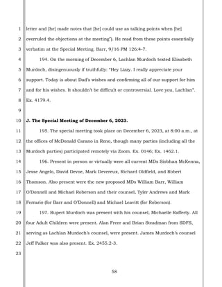 58
1
2
3
4
5
6
7
8
9
10
11
12
13
14
15
16
17
18
19
20
21
22
23
letter and [he] made notes that [he] could use as talking points when [he]
overruled the objections at the meeting”). He read from these points essentially
verbatim at the Special Meeting. Barr, 9/16 PM 126:4-7.
194. On the morning of December 6, Lachlan Murdoch texted Elisabeth
Murdoch, disingenuously if truthfully: “Hey Lizzy. I really appreciate your
support. Today is about Dad’s wishes and confirming all of our support for him
and for his wishes. It shouldn’t be difficult or controversial. Love you, Lachlan”.
Ex. 4179.4.
J. The Special Meeting of December 6, 2023.
195. The special meeting took place on December 6, 2023, at 8:00 a.m., at
the offices of McDonald Carano in Reno, though many parties (including all the
Murdoch parties) participated remotely via Zoom. Ex. 0146; Ex. 1462.1.
196. Present in person or virtually were all current MDs Siobhan McKenna,
Jesse Angelo, David Devoe, Mark Devereux, Richard Oldfield, and Robert
Thomson. Also present were the new proposed MDs William Barr, William
O’Donnell and Michael Roberson and their counsel, Tyler Andrews and Mark
Ferrario (for Barr and O’Donnell) and Michael Leavitt (for Roberson).
197. Rupert Murdoch was present with his counsel, Michaelle Rafferty. All
four Adult Children were present. Alan Freer and Brian Steadman from SDFS,
serving as Lachlan Murdoch’s counsel, were present. James Murdoch’s counsel
Jeff Palker was also present. Ex. 2455.2-3.
 