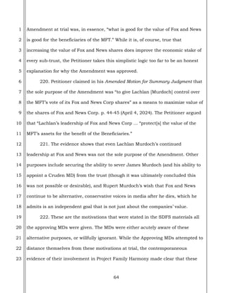 64
1
2
3
4
5
6
7
8
9
10
11
12
13
14
15
16
17
18
19
20
21
22
23
Amendment at trial was, in essence, “what is good for the value of Fox and News
is good for the beneficiaries of the MFT.” While it is, of course, true that
increasing the value of Fox and News shares does improve the economic stake of
every sub-trust, the Petitioner takes this simplistic logic too far to be an honest
explanation for why the Amendment was approved.
220. Petitioner claimed in his Amended Motion for Summary Judgment that
the sole purpose of the Amendment was “to give Lachlan [Murdoch] control over
the MFT’s vote of its Fox and News Corp shares” as a means to maximize value of
the shares of Fox and News Corp. p. 44-45 (April 4, 2024). The Petitioner argued
that “Lachlan’s leadership of Fox and News Corp … “protect[s] the value of the
MFT’s assets for the benefit of the Beneficiaries.”
221. The evidence shows that even Lachlan Murdoch’s continued
leadership at Fox and News was not the sole purpose of the Amendment. Other
purposes include securing the ability to sever James Murdoch (and his ability to
appoint a Cruden MD) from the trust (though it was ultimately concluded this
was not possible or desirable), and Rupert Murdoch’s wish that Fox and News
continue to be alternative, conservative voices in media after he dies, which he
admits is an independent goal that is not just about the companies’ value.
222. These are the motivations that were stated in the SDFS materials all
the approving MDs were given. The MDs were either acutely aware of these
alternative purposes, or willfully ignorant. While the Approving MDs attempted to
distance themselves from these motivations at trial, the contemporaneous
evidence of their involvement in Project Family Harmony made clear that these
 