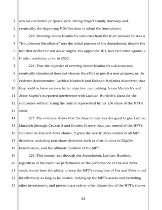 65
1
2
3
4
5
6
7
8
9
10
11
12
13
14
15
16
17
18
19
20
21
22
23
several alternative purposes were driving Project Family Harmony and,
eventually, the Approving MDs’ decision to adopt the Amendment.
223. Severing James Murdoch’s sub-trust from the trust because he was a
“Troublesome Beneficiary” was the initial purpose of the Amendment, despite the
fact that neither he nor Jesse Angelo, his appointed MD, had ever voted against a
Cruden resolution prior to 2022.
224. That the objective of severing James Murdoch’s sub-trust was
eventually abandoned does not cleanse the effort or give it a new purpose; as the
evidence demonstrates, Lachlan Murdoch and Siobhan McKenna discovered that
they could achieve an even better objective: neutralizing James Murdoch’s and
Jesse Angelo’s purported interference with Lachlan Murdoch’s plans for the
companies without losing the control represented by his 1/6 share of the MFT’s
stock.
225. The evidence shows that the Amendment was designed to give Lachlan
Murdoch (through Cruden 2 and Cruden 3) more than just control of the MFT’s
vote over its Fox and News shares; It gives the new trustees control of all MFT
decisions, including non-share decisions such as distributions to Eligible
Beneficiaries, and the ultimate duration of the MFT.
226. This means that through the Amendment, Lachlan Murdoch,
regardless of his executive performance or the performance of Fox and News
stock, would have the ability to keep the MFT’s voting bloc of Fox and News intact
for effectively as long as he desires, locking up the MFT’s assets and excluding
other investments, and preventing a sale or other disposition of the MFT’s shares
 