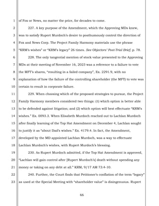 66
1
2
3
4
5
6
7
8
9
10
11
12
13
14
15
16
17
18
19
20
21
22
23
of Fox or News, no matter the price, for decades to come.
227. A key purpose of the Amendment, which the Approving MDs knew,
was to satisfy Rupert Murdoch’s desire to posthumously control the direction of
Fox and News Corp. The Project Family Harmony materials use the phrase
“KRM’s wishes” or “KRM’s legacy” 26 times. See Objectors’ Post-Trial Brief, p. 78.
228. The only tangential mention of stock value presented to the Approving
MDs at their meeting of November 16, 2023 was a reference to a failure to vote
the MFT’s shares, “resulting in a failed company”, Ex. 2291.9, with no
explanation of how the failure of the controlling shareholder (the MFT) to vote was
certain to result in corporate failure.
229. When choosing which of the proposed strategies to pursue, the Project
Family Harmony members considered two things: (1) which option is better able
to be defended against litigation; and (2) which option will best effectuate “KRM’s
wishes.” Ex. 0093.3. When Elisabeth Murdoch reached out to Lachlan Murdoch
after finally learning of the Top Hat Amendment on December 4, Lachlan sought
to justify it as “about Dad’s wishes.” Ex. 4179.4. In fact, the Amendment,
developed by the MD appointed Lachlan Murdoch, was a way to effectuate
Lachlan Murdoch’s wishes, with Rupert Murdoch’s blessing.
230. As Rupert Murdoch admitted, if the Top Hat Amendment is approved,
“Lachlan will gain control after [Rupert Murdoch’s] death without spending any
money or taking on any debt at all.” KRM, 9/17 AM 73:4-10.
240. Further, the Court finds that Petitioner’s conflation of the term “legacy”
as used at the Special Meeting with “shareholder value” is disingenuous. Rupert
 