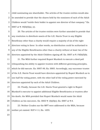 7
1
2
3
4
5
6
7
8
9
10
11
12
13
14
15
16
17
18
19
20
21
22
23
child nominating one shareholder. The articles of the trustee entities would also
be amended to provide that the shares held by the nominees of each of the Adult
Children would “entitle their holder to appoint one director of that company.” Ex.
0007 at ¶ 19(D)(5)(a), (c).
20. The articles of the trustee entities were further amended to provide that
any resolution to distribute assets of the A.E. Harris Trust to any Eligible
Beneficiary other than a charity would require a majority of six of the eight
directors voting in favor. In other words, no distribution could be authorized to
any of the Eligible Beneficiaries other than a charity without at least two of the
directors appointed by the Adult Children signing off. Ex. 0007 at ¶ 19(D)(5)(b).
21. The MSA further required Rupert Murdoch to execute a deed poll
relinquishing his ability to appoint trustees with different governing principles,
which he did execute. Ex. 0007.48; Ex. 0005. Accordingly, any successor trustee
of the A.E. Harris Trust would have directors appointed by Rupert Murdoch as to
one-half the voting power, with the other half of the voting power exercised by
directors appointed by each of the Adult Children.
22. Finally, because the A.E. Harris Trust granted a right to Rupert
Murdoch’s executor to appoint additional Eligible Beneficiaries or trustees after
his death, the MSA provided that Rupert Murdoch would name the Adult
Children as his executors. Ex. 0003 ¶ 1(b)(5)(c); Ex. 0007 at ¶ 8.
23. Neither Cruden nor the MFT were addressed in the MSA, because
neither yet existed. SUF # 11; Ex. 1055.
 