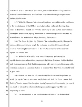 71
1
2
3
4
5
6
7
8
9
10
11
12
13
14
15
16
17
18
19
20
21
22
23
he testified that as a matter of economics, one could not reasonably conclude
that the Amendment would be in the best interests of the Objecting Children
and their sub-trusts.
257. While Dr. Hubbard’s testimony highlights some of the risks and harms
to the beneficiairies of the MFT, it is not, by itself, a sufficient showing of an
abuse of discretion. Indeed, the rebuttal testimony of Drs. Guhan Subramanian
and Robert Sitkoff were equally illustrative of some of the potential benefits- or
lack of harm- the Amendment might, in theory, bring about.
258. The Court declines the Objectors’ invitation (through Dr. Hubbard’s
testimony) to quantitatively weigh the costs and benefits of the Amendment
because evaluating the correctness of the Trustee’s exercise of discretion is
beyond the court’s role.
259. While the MDs might have been diligent and well served by
considering the Amendment in the economic light that Professor Hubbard did at
trial, this court cannot find that the Approving MDs were required to engage with
economic analysis or academic studies to exercise their discretion reasonably and
in good faith.
260. Indeed, the MDs did not have the benefit of the expert opinions on
which the parties’ expert witnesses testified at trial. And, the Court cannot find
that the Trustee abused its discretion simply because the Objectors (or the court)
can think of alternative solutions to the problem the approving MDs were
purporting to solve.
261. The Amendment is not unreasonable because of the MD’s flawed
 