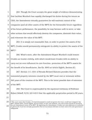 73
1
2
3
4
5
6
7
8
9
10
11
12
13
14
15
16
17
18
19
20
21
22
23
264. Though the Court accepts the great weight of evidence demonstrating
that Lachlan Murdoch has capably discharged his duties during his tenure as
CEO, the Amendment virtually guarantees he will maintain control of the
companies (and all other assets of the MFT) for the foreseeable future regardless
of his future performance, the possibility he may become unfit to serve, or take
other actions that would effectively destroy the companies, diminish their value,
and eviscerate the value of the MFT.
265. It is simply not reasonable that, in order to protect the assets of the
MFT, Cruden would permanently extinguish its ability to protect the assets of the
MFT.8
266. What’s more, after the Amendment Rupert Murdoch could remove
Cruden as trustee entirely, with which would leave Cruden with no ability to
carry out (or even influence) its core function- protection of the MFT’s assets for
the benefit of its beneficiaries. See Ex. 0045 at Article Eighth, Section (C).
267. Section 111.1031 of Nevada Revised Statutes provides that the
nonvested property interests created by the MFT must vest or terminate within
365 years of the creation of the MFT. This is the latest possible date of extension
of the MFT.
268. The Court is unpersuaded by the equivocal testimony of Professor
Robert Sitkoff, 9/23, 62:4-65:3 that the applicable perpetuities period is 80 years,
8 The court notes that Cruden, if it had determined it could not govern the trust, could have resigned. See
MFT, Exhibit 0045, Article Eighth, Section (C)(2). In that case however, any new trustee would be bound by
the pre-Amendment terms of the MFT. By approving the Amendment, Cruden not only abdicates its authority
to govern the trust but virtually guarantees that its successors will have no have none of its own governance
safeguards.
 