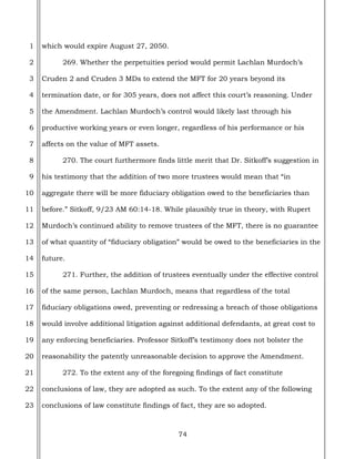 74
1
2
3
4
5
6
7
8
9
10
11
12
13
14
15
16
17
18
19
20
21
22
23
which would expire August 27, 2050.
269. Whether the perpetuities period would permit Lachlan Murdoch’s
Cruden 2 and Cruden 3 MDs to extend the MFT for 20 years beyond its
termination date, or for 305 years, does not affect this court’s reasoning. Under
the Amendment. Lachlan Murdoch’s control would likely last through his
productive working years or even longer, regardless of his performance or his
affects on the value of MFT assets.
270. The court furthermore finds little merit that Dr. Sitkoff’s suggestion in
his testimony that the addition of two more trustees would mean that “in
aggregate there will be more fiduciary obligation owed to the beneficiaries than
before.” Sitkoff, 9/23 AM 60:14-18. While plausibly true in theory, with Rupert
Murdoch’s continued ability to remove trustees of the MFT, there is no guarantee
of what quantity of “fiduciary obligation” would be owed to the beneficiaries in the
future.
271. Further, the addition of trustees eventually under the effective control
of the same person, Lachlan Murdoch, means that regardless of the total
fiduciary obligations owed, preventing or redressing a breach of those obligations
would involve additional litigation against additional defendants, at great cost to
any enforcing beneficiaries. Professor Sitkoff’s testimony does not bolster the
reasonability the patently unreasonable decision to approve the Amendment.
272. To the extent any of the foregoing findings of fact constitute
conclusions of law, they are adopted as such. To the extent any of the following
conclusions of law constitute findings of fact, they are so adopted.
 