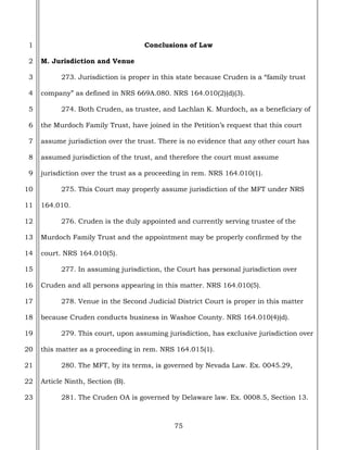 75
1
2
3
4
5
6
7
8
9
10
11
12
13
14
15
16
17
18
19
20
21
22
23
Conclusions of Law
M. Jurisdiction and Venue
273. Jurisdiction is proper in this state because Cruden is a “family trust
company” as defined in NRS 669A.080. NRS 164.010(2)(d)(3).
274. Both Cruden, as trustee, and Lachlan K. Murdoch, as a beneficiary of
the Murdoch Family Trust, have joined in the Petition’s request that this court
assume jurisdiction over the trust. There is no evidence that any other court has
assumed jurisdiction of the trust, and therefore the court must assume
jurisdiction over the trust as a proceeding in rem. NRS 164.010(1).
275. This Court may properly assume jurisdiction of the MFT under NRS
164.010.
276. Cruden is the duly appointed and currently serving trustee of the
Murdoch Family Trust and the appointment may be properly confirmed by the
court. NRS 164.010(5).
277. In assuming jurisdiction, the Court has personal jurisdiction over
Cruden and all persons appearing in this matter. NRS 164.010(5).
278. Venue in the Second Judicial District Court is proper in this matter
because Cruden conducts business in Washoe County. NRS 164.010(4)(d).
279. This court, upon assuming jurisdiction, has exclusive jurisdiction over
this matter as a proceeding in rem. NRS 164.015(1).
280. The MFT, by its terms, is governed by Nevada Law. Ex. 0045.29,
Article Ninth, Section (B).
281. The Cruden OA is governed by Delaware law. Ex. 0008.5, Section 13.
 