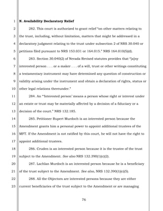 76
1
2
3
4
5
6
7
8
9
10
11
12
13
14
15
16
17
18
19
20
21
22
23
N. Availability Declaratory Relief
282. This court is authorized to grant relief “on other matters relating to
the trust, including, without limitation, matters that might be addressed in a
declaratory judgment relating to the trust under subsection 2 of NRS 30.040 or
petitions filed pursuant to NRS 153.031 or 164.015.” NRS 164.010(5)(d).
283. Section 30.040(2) of Nevada Revised statutes provides that “[a]ny
interested person . . . or a maker . . . of a will, trust or other writings constituting
a testamentary instrument may have determined any question of construction or
validity arising under the instrument and obtain a declaration of rights, status or
other legal relations thereunder.”
284. An “‘Interested person’ means a person whose right or interest under
an estate or trust may be materially affected by a decision of a fiduciary or a
decision of the court.” NRS 132.185.
285. Petitioner Rupert Murdoch is an interested person because the
Amendment grants him a personal power to appoint additional trustees of the
MFT. If the Amendment is not ratified by this court, he will not have the right to
appoint additional trustees.
286. Cruden is an interested person because it is the trustee of the trust
subject to the Amendment. See also NRS 132.390(1)(c)(2).
287. Lachlan Murdoch is an interested person because he is a beneficiary
of the trust subject to the Amendment. See also, NRS 132.390(1)(c)(5).
288. All the Objectors are interested persons because they are either
current beneficiaries of the trust subject to the Amendment or are managing
 