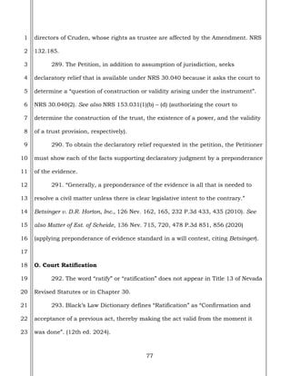 77
1
2
3
4
5
6
7
8
9
10
11
12
13
14
15
16
17
18
19
20
21
22
23
directors of Cruden, whose rights as trustee are affected by the Amendment. NRS
132.185.
289. The Petition, in addition to assumption of jurisdiction, seeks
declaratory relief that is available under NRS 30.040 because it asks the court to
determine a “question of construction or validity arising under the instrument”.
NRS 30.040(2). See also NRS 153.031(1)(b) – (d) (authorizing the court to
determine the construction of the trust, the existence of a power, and the validity
of a trust provision, respectively).
290. To obtain the declaratory relief requested in the petition, the Petitioner
must show each of the facts supporting declaratory judgment by a preponderance
of the evidence.
291. “Generally, a preponderance of the evidence is all that is needed to
resolve a civil matter unless there is clear legislative intent to the contrary.”
Betsinger v. D.R. Horton, Inc., 126 Nev. 162, 165, 232 P.3d 433, 435 (2010). See
also Matter of Est. of Scheide, 136 Nev. 715, 720, 478 P.3d 851, 856 (2020)
(applying preponderance of evidence standard in a will contest, citing Betsinger).
O. Court Ratification
292. The word “ratify” or “ratification” does not appear in Title 13 of Nevada
Revised Statutes or in Chapter 30.
293. Black’s Law Dictionary defines “Ratification” as “Confirmation and
acceptance of a previous act, thereby making the act valid from the moment it
was done”. (12th ed. 2024).
 