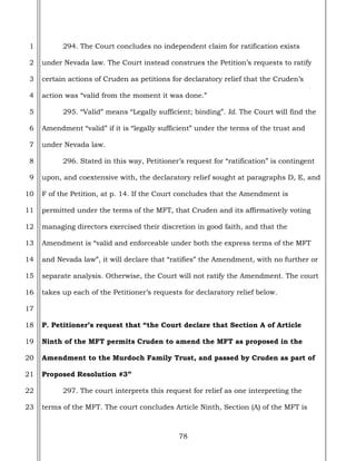 78
1
2
3
4
5
6
7
8
9
10
11
12
13
14
15
16
17
18
19
20
21
22
23
294. The Court concludes no independent claim for ratification exists
under Nevada law. The Court instead construes the Petition’s requests to ratify
certain actions of Cruden as petitions for declaratory relief that the Cruden’s
action was “valid from the moment it was done.”
295. “Valid” means “Legally sufficient; binding”. Id. The Court will find the
Amendment “valid” if it is “legally sufficient” under the terms of the trust and
under Nevada law.
296. Stated in this way, Petitioner’s request for “ratification” is contingent
upon, and coextensive with, the declaratory relief sought at paragraphs D, E, and
F of the Petition, at p. 14. If the Court concludes that the Amendment is
permitted under the terms of the MFT, that Cruden and its affirmatively voting
managing directors exercised their discretion in good faith, and that the
Amendment is “valid and enforceable under both the express terms of the MFT
and Nevada law”, it will declare that “ratifies” the Amendment, with no further or
separate analysis. Otherwise, the Court will not ratify the Amendment. The court
takes up each of the Petitioner’s requests for declaratory relief below.
P. Petitioner’s request that “the Court declare that Section A of Article
Ninth of the MFT permits Cruden to amend the MFT as proposed in the
Amendment to the Murdoch Family Trust, and passed by Cruden as part of
Proposed Resolution #3”
297. The court interprets this request for relief as one interpreting the
terms of the MFT. The court concludes Article Ninth, Section (A) of the MFT is
 
