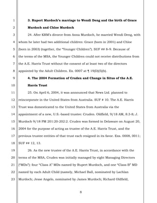 8
1
2
3
4
5
6
7
8
9
10
11
12
13
14
15
16
17
18
19
20
21
22
23
3. Rupert Murdoch’s marriage to Wendi Deng and the birth of Grace
Murdoch and Chloe Murdoch
24. After KRM’s divorce from Anna Murdoch, he married Wendi Deng, with
whom he later had two additional children: Grace (born in 2001) and Chloe
(born in 2003) (together, the “Younger Children”). SUF ## 8–9. Because of
the terms of the MSA, the Younger Children could not receive distributions from
the A.E. Harris Trust without the consent of at least two of the directors
appointed by the Adult Children. Ex. 0007 at ¶ 19(D)(5)(b).
4. The 2004 Formation of Cruden and Change in Situs of the A.E.
Harris Trust
25. On April 6, 2004, it was announced that News Ltd. planned to
reincorporate in the United States from Australia. SUF # 10. The A.E. Harris
Trust was domesticated to the United States from Australia via the
appointment of a new, U.S.-based trustee: Cruden. Oldfield, 9/18 AM, 8:3-8; J.
Murdoch 9/18 PM 201:20-202:2. Cruden was formed in Delaware on August 20,
2004 for the purpose of acting as trustee of the A.E. Harris Trust, and the
previous trustee entities of that trust each resigned in its favor. Exs. 0008, 0011;
SUF ## 12, 13.
26. As the new trustee of the A.E. Harris Trust, in accordance with the
terms of the MSA, Cruden was initially managed by eight Managing Directors
(“MDs”): four “Class A” MDs named by Rupert Murdoch, and one “Class B” MD
named by each Adult Child (namely, Michael Ball, nominated by Lachlan
Murdoch; Jesse Angelo, nominated by James Murdoch; Richard Oldfield,
 