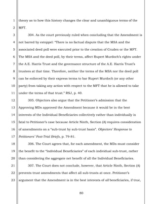 80
1
2
3
4
5
6
7
8
9
10
11
12
13
14
15
16
17
18
19
20
21
22
23
theory as to how this history changes the clear and unambiguous terms of the
MFT.
304. As the court previously ruled when concluding that the Amendment is
not barred by estoppel: “There is no factual dispute that the MSA and the
associated deed poll were executed prior to the creation of Cruden or the MFT.
The MSA and the deed poll, by their terms, affect Rupert Murdoch’s rights under
the A.E. Harris Trust and the governance structure of the A.E. Harris Trust’s
trustees at that time. Therefore, neither the terms of the MSA nor the deed poll
can be enforced by their express terms to bar Rupert Murdoch (or any other
party) from taking any action with respect to the MFT that he is allowed to take
under the terms of that trust.” RSJ, p. 40.
305. Objectors also argue that the Petitioner’s admission that the
Approving MDs approved the Amendment because it would be in the best
interests of the Individual Beneficiaries collectively rather than individually is
fatal to Petitioner’s case because Article Ninth, Section (A) requires consideration
of amendments on a “sub-trust by sub-trust basis”. Objectors’ Response to
Petitioners’ Post-Trial Briefs, p. 79-81.
306. The Court agrees that, for each amendment, the MDs must consider
the benefit to the “Individual Beneficiaries” of each individual sub-trust, rather
than considering the aggregate net benefit of all the Individual Beneficiaries.
307. The Court does not conclude, however, that Article Ninth, Section (A)
prevents trust amendments that affect all sub-trusts at once. Petitioner’s
argument that the Amendment is in the best interests of all beneficiaries, if true,
 