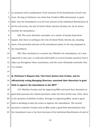 81
1
2
3
4
5
6
7
8
9
10
11
12
13
14
15
16
17
18
19
20
21
22
23
is consistent with consideration of the interests of the beneficiaries of each sub-
trust. So long as Petitioner can show that Cruden’s MDs determined, in good
faith, that the Amendment is in the best interest of the Individual Beneficiaries of
all the sub-trusts, the text of Article Ninth, Section (A) does not, by its terms,
prohibit the Amendment.
308. The court therefore concludes, as a matter of mostly theoretical
import, that there is nothing in the text of Article Ninth, Section (A), standing
alone, that precludes exercise of the amendment power in the way proposed in
the Amendment.
309. This conclusion is a narrow one; Whether the Amendment, as it was
approved in this case, is valid and enforceable is a much broader question that is
taken up throughout these conclusions, and the court ultimately concludes that
it is neither.
Q. Petitioner’s Request that “the Court declare that Cruden, and its
affirmatively voting Managing Directors, exercised their discretion in good
faith to approve the Amendment to the MFT”
310. Whether Cruden and the Approving MDs exercised their discretion in
good faith presents two related questions under the facts of this case. First, there
is the question of whether Cruden, through it’s Approving MDs, acted in good
faith in deciding to take the action to approve the Amendment. The second
question is whether Cruden and its MDs made a good faith determination that
the Amendment was in the best interests of the Individual Beneficiaries of each of
 