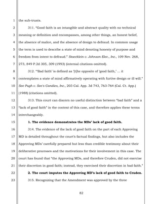 82
1
2
3
4
5
6
7
8
9
10
11
12
13
14
15
16
17
18
19
20
21
22
23
the sub-trusts.
311. “Good faith is an intangible and abstract quality with no technical
meaning or definition and encompasses, among other things, an honest belief,
the absence of malice, and the absence of design to defraud. In common usage
the term is used to describe a state of mind denoting honesty of purpose and
freedom from intent to defraud.” Stoecklein v. Johnson Elec., Inc., 109 Nev. 268,
273, 849 P.2d 305, 309 (1993) (internal citations omitted).
312. “‘Bad faith’ is defined as ‘[t]he opposite of ‘good faith,’ ... it
contemplates a state of mind affirmatively operating with furtive design or ill will.”
See Pugh v. See's Candies, Inc., 203 Cal. App. 3d 743, 763-764 (Cal. Ct. App.)
(1988) (citations omitted).
313. This court can discern no useful distinction between “bad faith” and a
“lack of good faith” in the context of this case, and therefore applies these terms
interchangeably.
1. The evidence demonstrates the MDs’ lack of good faith.
314. The evidence of the lack of good faith on the part of each Approving
MD is detailed throughout the court’s factual findings, but also includes the
Approving MDs’ carefully prepared but less than credible testimony about their
deliberative processes and the motivations for their involvement in this case. The
court has found that “the Approving MDs, and therefore Cruden, did not exercise
their discretion in good faith; instead, they exercised their discretion in bad faith.”
2. The court imputes the Approving MD’s lack of good faith to Cruden.
315. Recognizing that the Amendment was approved by the three
 