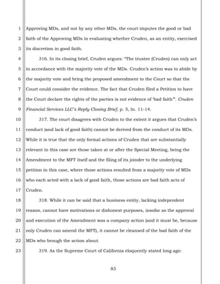 83
1
2
3
4
5
6
7
8
9
10
11
12
13
14
15
16
17
18
19
20
21
22
23
Approving MDs, and not by any other MDs, the court imputes the good or bad
faith of the Approving MDs in evaluating whether Cruden, as an entity, exercised
its discretion in good faith.
316. In its closing brief, Cruden argues: “The trustee (Cruden) can only act
in accordance with the majority vote of the MDs. Cruden’s action was to abide by
the majority vote and bring the proposed amendment to the Court so that the
Court could consider the evidence. The fact that Cruden filed a Petition to have
the Court declare the rights of the parties is not evidence of ‘bad faith’”. Cruden
Financial Services LLC’s Reply Closing Brief, p. 5, ln. 11-14.
317. The court disagrees with Cruden to the extent it argues that Cruden’s
conduct (and lack of good faith) cannot be derived from the conduct of its MDs.
While it is true that the only formal actions of Cruden that are substantially
relevant in this case are those taken at or after the Special Meeting, being the
Amendment to the MFT itself and the filing of its joinder to the underlying
petition in this case, where those actions resulted from a majority vote of MDs
who each acted with a lack of good faith, those actions are bad faith acts of
Cruden.
318. While it can be said that a business entity, lacking independent
reason, cannot have motivations or dishonest purposes, insofar as the approval
and execution of the Amendment was a company action (and it must be, because
only Cruden can amend the MFT), it cannot be cleansed of the bad faith of the
MDs who brough the action about.
319. As the Supreme Court of California eloquently stated long ago:
 
