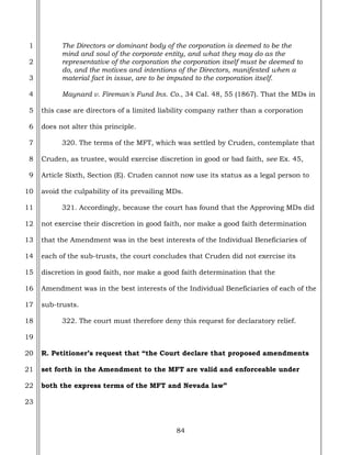 84
1
2
3
4
5
6
7
8
9
10
11
12
13
14
15
16
17
18
19
20
21
22
23
The Directors or dominant body of the corporation is deemed to be the
mind and soul of the corporate entity, and what they may do as the
representative of the corporation the corporation itself must be deemed to
do, and the motives and intentions of the Directors, manifested when a
material fact in issue, are to be imputed to the corporation itself.
Maynard v. Fireman's Fund Ins. Co., 34 Cal. 48, 55 (1867). That the MDs in
this case are directors of a limited liability company rather than a corporation
does not alter this principle.
320. The terms of the MFT, which was settled by Cruden, contemplate that
Cruden, as trustee, would exercise discretion in good or bad faith, see Ex. 45,
Article Sixth, Section (E). Cruden cannot now use its status as a legal person to
avoid the culpability of its prevailing MDs.
321. Accordingly, because the court has found that the Approving MDs did
not exercise their discretion in good faith, nor make a good faith determination
that the Amendment was in the best interests of the Individual Beneficiaries of
each of the sub-trusts, the court concludes that Cruden did not exercise its
discretion in good faith, nor make a good faith determination that the
Amendment was in the best interests of the Individual Beneficiaries of each of the
sub-trusts.
322. The court must therefore deny this request for declaratory relief.
R. Petitioner’s request that “the Court declare that proposed amendments
set forth in the Amendment to the MFT are valid and enforceable under
both the express terms of the MFT and Nevada law”
 