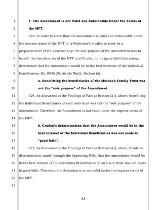 85
1
2
3
4
5
6
7
8
9
10
11
12
13
14
15
16
17
18
19
20
21
22
23
1. The Amendment is not Valid and Enforceable Under the Terms of
the MFT.
323. In order to show that the amendment is valid and enforceable under
the express terms of the MFT, it is Petitioner’s burden to show by a
preponderance of the evidence that the sole purpose of the Amendment was to
benefit the beneficiaries of the MFT and Cruden, in its [good faith] discretion,
determined that the Amendment would be in the best interests of the Individual
Beneficiaries. Ex. 0045.29, Article Ninth, Section (A).
a. Benefitting the beneficiaries of the Murdoch Family Trust was
not the “sole purpose” of the Amendment
324. As discussed in the Findings of Fact at Section L(1), above, benefitting
the Individual Beneficiaries of each sub-trust was not the “sole purpose” of the
Amendment. Therefore, the Amendment is not valid under the express terms of
the MFT.
b. Cruden’s determination that the Amendment would be in the
best interest of the Individual Beneficiaries was not made in
“good faith”.
325. As discussed in the Findings of Fact at Section L(1), above, Cruden’s
determination, made through the Approving MDs, that the Amendment would be
in the best interest of the Individual Beneficiaries of each sub-trust was not made
in good faith. Therefore, the Amendment is not valid under the express terms of
the MFT.
 