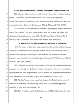 86
1
2
3
4
5
6
7
8
9
10
11
12
13
14
15
16
17
18
19
20
21
22
23
2. The Amendment is not Valid and Enforceable Under Nevada Law.
326. “A court will not interfere with a trustee’s exercise of a discretionary
power … when that conduct is reasonable, not based on an improper
interpretation of the terms of the trust, and not otherwise inconsistent with the
trustee’s fiduciary duties….” Restatement (Third) of Trusts, § 87(b) (2007).
327. “A court is not permitted to substitute its judgment and discretion for
that of the trustee[]”, but may properly determine if a trustee “exercised [its]
discretion reasonably and in good faith.” See Humane Soc. of Carson City &
Ormsby Cnty. v. First Nat. Bank of Nevada, 92 Nev. 474, 478 (1976).
a. Approval of the Amendment was an Abuse of Discretion.
328. “An abuse of discretion may result from the exercise of discretionary
authority in bad faith or from improper motive. Thus, a discretionary power is
abused if a trustee acts dishonestly, such as when the trustee receives an
improper inducement for exercising the power in question.” Restatement (Third)
of Trusts § 87, cmt. c (2007).
329. “Similarly, an abuse of discretion occurs when a trustee acts from an
improper even though not dishonest motive, such as when the act is undertaken
in good faith but for a purpose other than to further the purposes of the trust or,
more specifically, the purposes for which the power was granted.” Id.
330. Finally, “a court may properly interpose if it finds that the trustee's
conduct, in exercising a discretionary power, fails to satisfy the applicable
standard of care, skill, and caution.” Id.
331. This court has found that Cruden and its MDs did not exercise their
 