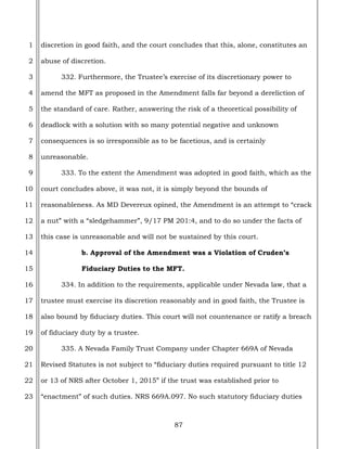 87
1
2
3
4
5
6
7
8
9
10
11
12
13
14
15
16
17
18
19
20
21
22
23
discretion in good faith, and the court concludes that this, alone, constitutes an
abuse of discretion.
332. Furthermore, the Trustee’s exercise of its discretionary power to
amend the MFT as proposed in the Amendment falls far beyond a dereliction of
the standard of care. Rather, answering the risk of a theoretical possibility of
deadlock with a solution with so many potential negative and unknown
consequences is so irresponsible as to be facetious, and is certainly
unreasonable.
333. To the extent the Amendment was adopted in good faith, which as the
court concludes above, it was not, it is simply beyond the bounds of
reasonableness. As MD Devereux opined, the Amendment is an attempt to “crack
a nut” with a “sledgehammer”, 9/17 PM 201:4, and to do so under the facts of
this case is unreasonable and will not be sustained by this court.
b. Approval of the Amendment was a Violation of Cruden’s
Fiduciary Duties to the MFT.
334. In addition to the requirements, applicable under Nevada law, that a
trustee must exercise its discretion reasonably and in good faith, the Trustee is
also bound by fiduciary duties. This court will not countenance or ratify a breach
of fiduciary duty by a trustee.
335. A Nevada Family Trust Company under Chapter 669A of Nevada
Revised Statutes is not subject to “fiduciary duties required pursuant to title 12
or 13 of NRS after October 1, 2015” if the trust was established prior to
“enactment” of such duties. NRS 669A.097. No such statutory fiduciary duties
 