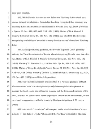 88
1
2
3
4
5
6
7
8
9
10
11
12
13
14
15
16
17
18
19
20
21
22
23
have been enacted.
336. While Nevada statutes do not define the fiduciary duties owed by a
trustee to trust beneficiaries, Nevada law has long recognized that common law
fiduciary duties of a trustee are enforceable in Nevada. See, e.g., Bank of Nevada
v. Speirs, 95 Nev. 870, 873, 603 P.2d 1074 (1979); Matter of W.N. Connell &
Marjorie T. Connell Living Tr., 133 Nev. 137 (2017); see also NRS 153.031(3)(b)
(recognizing availability of award of attorney fees for trustee’s breach of fiduciary
duty).
337. Lacking statutory guidance, the Nevada Supreme Court generally
looks to the Third Restatement of Trusts when interpreting Nevada trust law. See,
e.g., Matter of W.N. Connell & Marjorie T. Connell Living Tr., 133 Nev. 137, 142
(2017); Matter of 23 Partners Tr. I, 138 Nev. Adv. Op. 84, 521 P.3d 1190, 1197
(2022); Matter of Living Tr. of David Francis Davies III, 138 Nev. Adv. Op. 89, 522
P.3d 427, 428 (2022); Matter of Carlotta D. Martin Living Tr., Dated Aug. 12, 2004,
136 Nev. 828 (2020) (unpublished disposition).
338. The Third Restatement provides that it is “a basic principle of trust
administration” that “a trustee presumptively has comprehensive powers to
manage the trust estate and otherwise to carry out the terms and purpose of the
trust, but that all powers held in the capacity of trustee must be exercised, or not
exercised, in accordance with the trustee’s fiduciary obligations. § 70 cmt. a
(2007).
339. A trustee’s “core duties” with respect to the administration of a trust
include: (1) the duty of loyalty (“often called the ‘cardinal’ principal of fiduciary
 