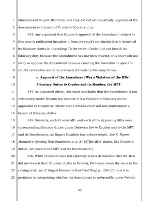 90
1
2
3
4
5
6
7
8
9
10
11
12
13
14
15
16
17
18
19
20
21
22
23
Murdoch and Rupert Murdoch), and they did not act impartially, approval of the
Amendment is a breach of Cruden’s fiduciary duty.
343. Any argument that Cruden’s approval of the Amendment subject to
this court’s ratification insulates it from the court’s conclusion that it breached
its fiduciary duties is unavailing; To the extent Cruden did not breach its
fiduciary duty because the Amendment has not been enacted, this court will not
ratify or approve the Amendment because enacting the Amendment upon the
court’s ratification would be a breach of Cruden’s fiduciary duties.
c. Approval of the Amendment Was a Violation of the MDs’
Fiduciary Duties to Cruden and its Member, the MFT
344. As discussed above, this court concludes that the Amendment is not
enforceable under Nevada law because it is a violation of fiduciary duties
applicable to Cruden as trustee and a Nevada court will not countenance a
breach of fiduciary duties.
345. Similarly, each Cruden MD, and each of the Approving MDs owes
corresponding fiduciary duties under Delaware law to Cruden and to the MFT
and its Beneficiaries, as Rupert Murdoch has acknowledged. See K. Rupert
Murdoch’s Opening Trial Statement, at p. 31 (“[T]he MDs’ duties, like Cruden’s
duties, are owed to the MFT and its beneficiaries”).
346. While Petitioner does not expressly seek a declaration that the MDs
did not breach their fiduciary duties to Cruden, Petitioner raises the issue in his
closing brief, see K. Rupert Murdoch’s Post-Trial Brief, p. 120-123, and it is
pertinent to determining whether the Amendment is enforceable under Nevada
 