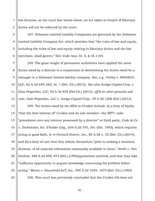 91
1
2
3
4
5
6
7
8
9
10
11
12
13
14
15
16
17
18
19
20
21
22
23
law because, as the court has stated above, an act taken in breach of fiduciary
duties will not be enforced by the court.
347. Delaware Limited Liability Companies are governed by the Delaware
Limited Liability Company Act, which provides that “the rules of law and equity,
including the rules of law and equity relating to fiduciary duties and the law
merchant, shall govern.” Del. Code Ann. tit. 6, § 18-1104.
348. The great weight of persuasive authorities have applied the same
duties owed by a director to a corporation in determining the duties owed by a
manager to a Delaware limited liability company. See, e.g., Feeley v. NHAOCG,
LLC, 62 A.3d 649, 660, fn. 1 (Del. Ch.) (2012). See also Auriga Capital Corp. v.
Gatz Properties, LLC, 40 A.3d 839 (Del.Ch.) (2012), aff'd on other grounds sub
nom. Gatz Properties, LLC v. Auriga Capital Corp., 59 A.3d 1206 (Del.) (2012).
349. The duties owed by the MDs to Cruden include: (i) a duty of loyalty
“that the best interest of” Cruden and its sole member—the MFT—take
“precedence over any interest possessed by a director” or third party, Cede & Co.
v. Technicolor, Inc. S’holder Litig., 634 A.2d 345, 361 (Del. 1993), which requires
acting in good faith, In re Orchard Enters., Inc., 88 A.3d 1, 32 (Del. Ch.) (2014);
and (ii) a duty of care that they inform themselves “prior to making a business
decision, of all material information reasonably available to them,” Smith v. Van
Gorkom, 488 A.2d 858, 872 (Del.) (1985)(quotations omitted), and that they take
“sufficient opportunity to acquire knowledge concerning the problem before
acting,” Moran v. Household Int’l, Inc., 490 A.2d 1059, 1075 (Del. Ch.) (1985).
350. This court has previously concluded that the Cruden OA does not
 