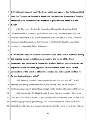 93
1
2
3
4
5
6
7
8
9
10
11
12
13
14
15
16
17
18
19
20
21
22
23
S. Petitioner’s request that “the Court ratify and approve the NJSA, and find
that the Trustees of the G&CM Trust and the Managing Directors of Cruden
exercised their authority and discretion in good faith to enter into the
NJSA”
354. The court, finding the Approving MDs and Cruden abused their
discretion and did not act in good faith in approving the Amendment, will not
ratify or approve the NJSA which arose from the same nexus of facts. The Court
makes no conclusions about the Trustees of the G & CM Trust because their
conduct is not properly before this court.
T. Petitioner’s request “that the administration of the Trust continue during
the ongoing in rem jurisdiction pursuant to the terms of the Trust
Agreement and this Court’s Orders, but without judicial intervention or the
requirement for an Order, approval or other action of the Court unless
jurisdiction of the Court is otherwise invoked in a subsequent petition for
further instructions or relief”
355. Because the court has assumed jurisdiction over the MFT, it will
exercise continuing jurisdiction over it, but the MFT will not be subject to
continuing supervisory proceedings except on the petition of an interested person.
356. Section 164.015(7) of Nevada Revised Statutes provides: “Except as
otherwise ordered by the court, a proceeding under this section does not result in
continuing supervisory proceedings, and the administration of the trust must
proceed expeditiously in a manner consistent with the terms of the trust, without
 