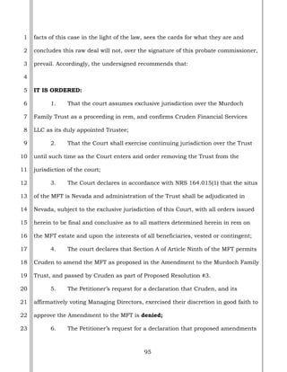 95
1
2
3
4
5
6
7
8
9
10
11
12
13
14
15
16
17
18
19
20
21
22
23
facts of this case in the light of the law, sees the cards for what they are and
concludes this raw deal will not, over the signature of this probate commissioner,
prevail. Accordingly, the undersigned recommends that:
IT IS ORDERED:
1. That the court assumes exclusive jurisdiction over the Murdoch
Family Trust as a proceeding in rem, and confirms Cruden Financial Services
LLC as its duly appointed Trustee;
2. That the Court shall exercise continuing jurisdiction over the Trust
until such time as the Court enters and order removing the Trust from the
jurisdiction of the court;
3. The Court declares in accordance with NRS 164.015(1) that the situs
of the MFT is Nevada and administration of the Trust shall be adjudicated in
Nevada, subject to the exclusive jurisdiction of this Court, with all orders issued
herein to be final and conclusive as to all matters determined herein in rem on
the MFT estate and upon the interests of all beneficiaries, vested or contingent;
4. The court declares that Section A of Article Ninth of the MFT permits
Cruden to amend the MFT as proposed in the Amendment to the Murdoch Family
Trust, and passed by Cruden as part of Proposed Resolution #3.
5. The Petitioner’s request for a declaration that Cruden, and its
affirmatively voting Managing Directors, exercised their discretion in good faith to
approve the Amendment to the MFT is denied;
6. The Petitioner’s request for a declaration that proposed amendments
 