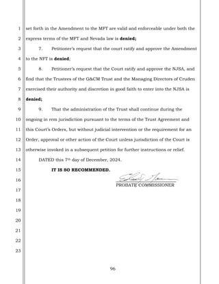 96
1
2
3
4
5
6
7
8
9
10
11
12
13
14
15
16
17
18
19
20
21
22
23
set forth in the Amendment to the MFT are valid and enforceable under both the
express terms of the MFT and Nevada law is denied;
7. Petitioner’s request that the court ratify and approve the Amendment
to the NFT is denied;
8. Petitioner’s request that the Court ratify and approve the NJSA, and
find that the Trustees of the G&CM Trust and the Managing Directors of Cruden
exercised their authority and discretion in good faith to enter into the NJSA is
denied;
9. That the administration of the Trust shall continue during the
ongoing in rem jurisdiction pursuant to the terms of the Trust Agreement and
this Court’s Orders, but without judicial intervention or the requirement for an
Order, approval or other action of the Court unless jurisdiction of the Court is
otherwise invoked in a subsequent petition for further instructions or relief.
DATED this 7th day of December, 2024.
IT IS SO RECOMMENDED.
____________________________
PROBATE COMMISSIONER
 