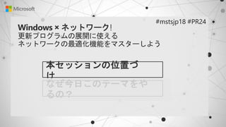 Windows × ネットワーク!
更新プログラムの展開に使える
ネットワークの最適化機能をマスターしよう
本セッションの位置づ
け
#mstsjp18 #PR24
なぜ今日このテーマをや
るの？
 