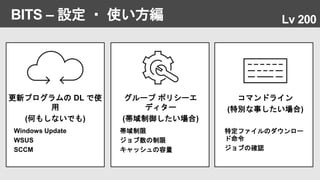 BITS – 設定 ・ 使い方編 Lv 200
更新プログラムの DL で使
用
(何もしないでも)
Windows Update
WSUS
SCCM
グループ ポリシーエ
ディター
(帯域制御したい場合)
帯域制限
ジョブ数の制限
キャッシュの容量
コマンドライン
(特別な事したい場合)
特定ファイルのダウンロー
ド命令
ジョブの確認
 