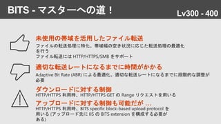 BITS - マスターへの道！
未使用の帯域を活用したファイル転送
ファイルの転送処理に特化。帯域幅の空き状況に応じた転送処理の最適化
を行う
ファイル転送には HTTP/HTTPS/SMB をサポート
適切な転送レートになるまでに時間がかかる
Adaptive Bit Rate (ABR) による最適化。適切な転送レートになるまでに段階的な調整が
必要
ダウンロードに対する制御
HTTP/HTTPS 利用時、HTTP/HTTPS GET の Range リクエストを用いる
アップロードに対する制御も可能だが …
HTTP/HTTPS 利用時、BITS specific block-based upload protocol を
用いる (アップロード先に IIS の BITS extension を構成する必要が
ある)
Lv300 - 400
 