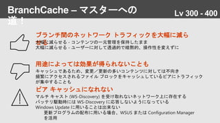BranchCache – マスターへの
道！
ピア キャッシュになれない
マルチ キャスト (WS-Discovery) を受け取れないネットワーク上に存在する
バッテリ駆動時には WS-Discovery に応答しないようになっている
Windows Update に用いることは出来ない
更新プログラムの配布に用いる場合、WSUS または Configuration Manager
を活用
ブランチ間のネットワーク トラフィックを大幅に減ら
せる大幅に減らせる - コンテンツの一元管理を保持したまま
大幅に減らせる - ユーザーに対して透過的で暗黙的、操作性を変えずに
用途によっては効果が得られないことも
キャッシュであるため、変更／更新の多いコンテンツに対しては不向き
頻繁にアクセスされるファイル ブロックをキャッシュしているピアにトラフィック
が集中することも
Lv 300 - 400
 