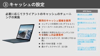 ③ キャッシュの設定
専用のキャッシュ領域を使用
最大キャッシュ期間
最大キャッシュ サイズ
絶対最大キャッシュ サイ
ズ
キャッシュ ドライブの変
更
ピア キャッシュ コンテン
ツ ファイルの最小サイズ
ピア キャッシュの使用に
必要な最小 RAM 容量
(GB)
ピア キャッシュを使用で
きる最小ディスク サイズ
キャッシュの必要条件
必要に応じてクライアントのキャッシュのチューニ
ングの実施
 