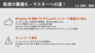 配信の最適化 – マスターへの道！
ネットワーク要件
インターネットへのアクセスが必須条件
NAT 越えた P2P を行う場合には Teredo (IPv6 over IPv4 Tunneling) を用
いる
Windows 10 更新プログラムのネットワーク最適化に特化
ユーザーに対して透過的で暗黙的、操作性は変わらない
クラウド環境でもキャッシュの共有が可能
Windows Update の環境では今後の主流となる
Microsoft 社内の実績ではコンテンツの 76% がピア キャッシュから提供
Lv 300 - 400
 
