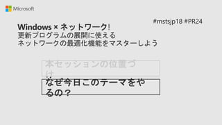 Windows × ネットワーク!
更新プログラムの展開に使える
ネットワークの最適化機能をマスターしよう
本セッションの位置づ
け
#mstsjp18 #PR24
なぜ今日このテーマをや
るの？
 