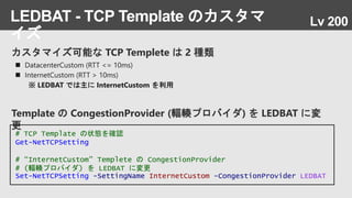 カスタマイズ可能な TCP Templete は 2 種類
LEDBAT - TCP Template のカスタマ
イズ
 DatacenterCustom (RTT <= 10ms)
 InternetCustom (RTT > 10ms)
※ LEDBAT では主に InternetCustom を利用
# TCP Template の状態を確認
Get-NetTCPSetting
# “InternetCustom” Templete の CongestionProvider
# (輻輳プロバイダ) を LEDBAT に変更
Set-NetTCPSetting -SettingName InternetCustom -CongestionProvider LEDBAT
Template の CongestionProvider (輻輳プロバイダ) を LEDBAT に変
更
Lv 200
 