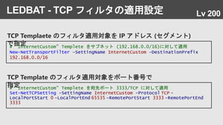 TCP Templaete のフィルタ適用対象を IP アドレス (セグメント)
で指定
LEDBAT - TCP フィルタの適用設定
# “InternetCustom” Templete をサブネット (192.168.0.0/16)に対して適用
New-NetTransportFilter –SettingName InternetCustom –DestinationPrefix
192.168.0.0/16
# “InternetCustom” Templete を宛先ポート 3333/TCP に対して適用
Set-NetTCPSetting -SettingName InternetCustom -Protocol TCP -
LocalPortStart 0 -LocalPortEnd 65535 -RemotePortStart 3333 -RemotePortEnd
3333
TCP Template のフィルタ適用対象をポート番号で
指定
Lv 200
 
