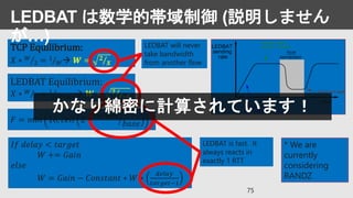 LEDBAT Equilibrium:
𝑋 ∗ 𝑊
2 = 1
𝐹∗𝑊  𝑾 = 𝟐
𝑭∗𝑿
TCP Equilibrium:
𝑋 ∗ 𝑊
2 = 1
𝑊 𝑾 = 𝟐
𝑿
𝐹 = 𝑚𝑖𝑛 16, 𝑐𝑒𝑖𝑙 2 ∗
𝑡𝑎𝑟𝑔𝑒𝑡
𝑏𝑎𝑠𝑒
𝐼𝑓 𝑑𝑒𝑙𝑎𝑦 < 𝑡𝑎𝑟𝑔𝑒𝑡
𝑊 += 𝐺𝑎𝑖𝑛
𝑒𝑙𝑠𝑒
𝑊 = 𝐺𝑎𝑖𝑛 − 𝐶𝑜𝑛𝑠𝑡𝑎𝑛𝑡 ∗ 𝑊 ∗
𝑑𝑒𝑙𝑎𝑦
𝑡𝑎𝑟𝑔𝑒𝑡−1
* We are
currently
considering
RANDZ
LEDBAT will never
take bandwidth
from another flow
LEDBAT is fast. It
always reacts in
exactly 1 RTT
75
LEDBAT は数学的帯域制御 (説明しません
が…)
かなり綿密に計算されています！
 