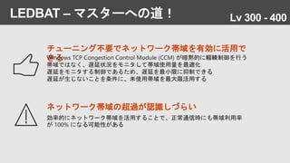 LEDBAT – マスターへの道！
ネットワーク帯域の超過が認識しづらい
効率的にネットワーク帯域を活用することで、正常通信時にも帯域利用率
が 100% になる可能性がある
チューニング不要でネットワーク帯域を有効に活用で
きるWindows TCP Congestion Control Module (CCM) が暗黙的に輻輳制御を行う
帯域ではなく、遅延状況をモニタして帯域使用量を最適化
遅延をモニタする制御であるため、遅延を最小限に抑制できる
遅延が生じないことを条件に、未使用帯域を最大限活用する
Lv 300 - 400
 