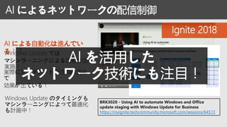 BRK3020 - Using AI to automate Windows and Office
update staging with Windows Update for Business
https://myignite.techcommunity.microsoft.com/sessions/64513
AI による自動化は進んでい
る！？Windows Update では
マシンラーニングによる自動配信を
実施！
実際にアップデート配信の最適化
で
効果が出ている！
AI によるネットワークの配信制御
Ignite 2018
Windows Update のタイミングも
マシンラーニングによって最適化
も計画中！
AI を活用した
ネットワーク技術にも注目！
 
