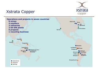 Xstrata Copper
Operations and projects in seven countries
 8 mines
 4 smelters
 3 refineries
 3 SX-EW plants
 6 projects
 1 recycling business
 