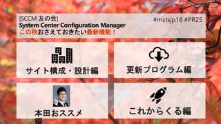 [SCCM 友の会]
System Center Configuration Manager
この秋おさえておきたい最新機能！
サイト構成・設計編 更新プログラム編
本田おススメ これからくる編
#mstsjp18 #PR25
 